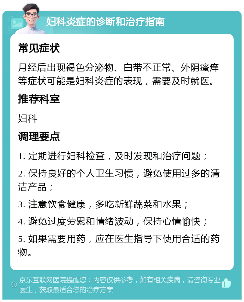 妇科炎症的诊断和治疗指南 常见症状 月经后出现褐色分泌物、白带不正常、外阴瘙痒等症状可能是妇科炎症的表现，需要及时就医。 推荐科室 妇科 调理要点 1. 定期进行妇科检查，及时发现和治疗问题； 2. 保持良好的个人卫生习惯，避免使用过多的清洁产品； 3. 注意饮食健康，多吃新鲜蔬菜和水果； 4. 避免过度劳累和情绪波动，保持心情愉快； 5. 如果需要用药，应在医生指导下使用合适的药物。