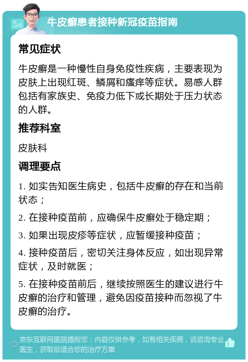 牛皮癣患者接种新冠疫苗指南 常见症状 牛皮癣是一种慢性自身免疫性疾病，主要表现为皮肤上出现红斑、鳞屑和瘙痒等症状。易感人群包括有家族史、免疫力低下或长期处于压力状态的人群。 推荐科室 皮肤科 调理要点 1. 如实告知医生病史，包括牛皮癣的存在和当前状态； 2. 在接种疫苗前，应确保牛皮癣处于稳定期； 3. 如果出现皮疹等症状，应暂缓接种疫苗； 4. 接种疫苗后，密切关注身体反应，如出现异常症状，及时就医； 5. 在接种疫苗前后，继续按照医生的建议进行牛皮癣的治疗和管理，避免因疫苗接种而忽视了牛皮癣的治疗。