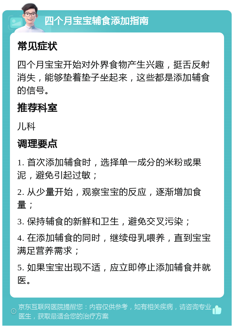 四个月宝宝辅食添加指南 常见症状 四个月宝宝开始对外界食物产生兴趣，挺舌反射消失，能够垫着垫子坐起来，这些都是添加辅食的信号。 推荐科室 儿科 调理要点 1. 首次添加辅食时，选择单一成分的米粉或果泥，避免引起过敏； 2. 从少量开始，观察宝宝的反应，逐渐增加食量； 3. 保持辅食的新鲜和卫生，避免交叉污染； 4. 在添加辅食的同时，继续母乳喂养，直到宝宝满足营养需求； 5. 如果宝宝出现不适，应立即停止添加辅食并就医。