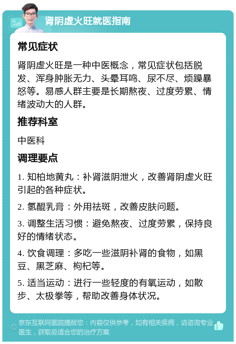 肾阴虚火旺就医指南 常见症状 肾阴虚火旺是一种中医概念，常见症状包括脱发、浑身肿胀无力、头晕耳鸣、尿不尽、烦躁暴怒等。易感人群主要是长期熬夜、过度劳累、情绪波动大的人群。 推荐科室 中医科 调理要点 1. 知柏地黄丸：补肾滋阴泄火，改善肾阴虚火旺引起的各种症状。 2. 氢醌乳膏：外用祛斑，改善皮肤问题。 3. 调整生活习惯：避免熬夜、过度劳累，保持良好的情绪状态。 4. 饮食调理：多吃一些滋阴补肾的食物，如黑豆、黑芝麻、枸杞等。 5. 适当运动：进行一些轻度的有氧运动，如散步、太极拳等，帮助改善身体状况。