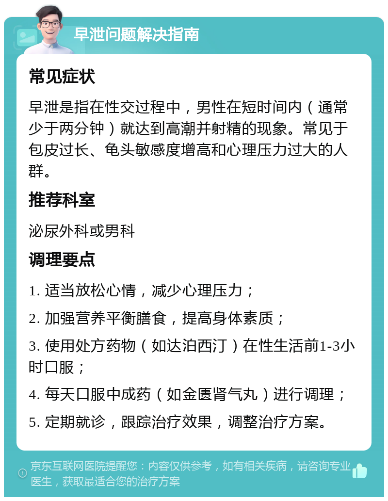 早泄问题解决指南 常见症状 早泄是指在性交过程中，男性在短时间内（通常少于两分钟）就达到高潮并射精的现象。常见于包皮过长、龟头敏感度增高和心理压力过大的人群。 推荐科室 泌尿外科或男科 调理要点 1. 适当放松心情，减少心理压力； 2. 加强营养平衡膳食，提高身体素质； 3. 使用处方药物（如达泊西汀）在性生活前1-3小时口服； 4. 每天口服中成药（如金匮肾气丸）进行调理； 5. 定期就诊，跟踪治疗效果，调整治疗方案。