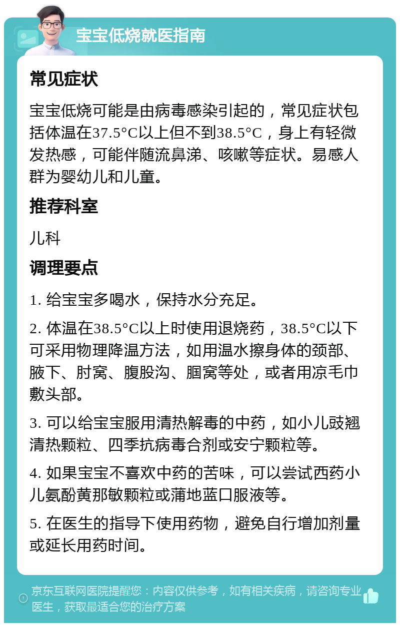 宝宝低烧就医指南 常见症状 宝宝低烧可能是由病毒感染引起的，常见症状包括体温在37.5°C以上但不到38.5°C，身上有轻微发热感，可能伴随流鼻涕、咳嗽等症状。易感人群为婴幼儿和儿童。 推荐科室 儿科 调理要点 1. 给宝宝多喝水，保持水分充足。 2. 体温在38.5°C以上时使用退烧药，38.5°C以下可采用物理降温方法，如用温水擦身体的颈部、腋下、肘窝、腹股沟、腘窝等处，或者用凉毛巾敷头部。 3. 可以给宝宝服用清热解毒的中药，如小儿豉翘清热颗粒、四季抗病毒合剂或安宁颗粒等。 4. 如果宝宝不喜欢中药的苦味，可以尝试西药小儿氨酚黄那敏颗粒或蒲地蓝口服液等。 5. 在医生的指导下使用药物，避免自行增加剂量或延长用药时间。