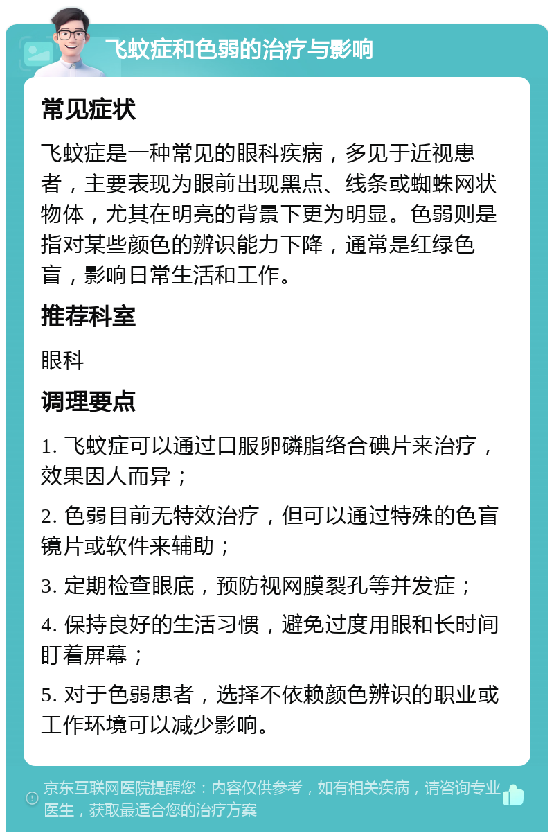 飞蚊症和色弱的治疗与影响 常见症状 飞蚊症是一种常见的眼科疾病，多见于近视患者，主要表现为眼前出现黑点、线条或蜘蛛网状物体，尤其在明亮的背景下更为明显。色弱则是指对某些颜色的辨识能力下降，通常是红绿色盲，影响日常生活和工作。 推荐科室 眼科 调理要点 1. 飞蚊症可以通过口服卵磷脂络合碘片来治疗，效果因人而异； 2. 色弱目前无特效治疗，但可以通过特殊的色盲镜片或软件来辅助； 3. 定期检查眼底，预防视网膜裂孔等并发症； 4. 保持良好的生活习惯，避免过度用眼和长时间盯着屏幕； 5. 对于色弱患者，选择不依赖颜色辨识的职业或工作环境可以减少影响。