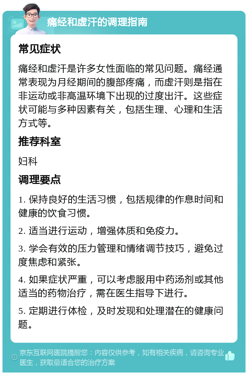 痛经和虚汗的调理指南 常见症状 痛经和虚汗是许多女性面临的常见问题。痛经通常表现为月经期间的腹部疼痛，而虚汗则是指在非运动或非高温环境下出现的过度出汗。这些症状可能与多种因素有关，包括生理、心理和生活方式等。 推荐科室 妇科 调理要点 1. 保持良好的生活习惯，包括规律的作息时间和健康的饮食习惯。 2. 适当进行运动，增强体质和免疫力。 3. 学会有效的压力管理和情绪调节技巧，避免过度焦虑和紧张。 4. 如果症状严重，可以考虑服用中药汤剂或其他适当的药物治疗，需在医生指导下进行。 5. 定期进行体检，及时发现和处理潜在的健康问题。