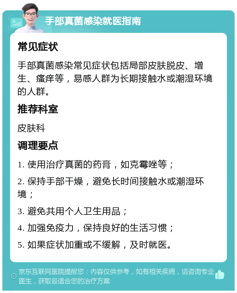 手部真菌感染就医指南 常见症状 手部真菌感染常见症状包括局部皮肤脱皮、增生、瘙痒等，易感人群为长期接触水或潮湿环境的人群。 推荐科室 皮肤科 调理要点 1. 使用治疗真菌的药膏，如克霉唑等； 2. 保持手部干燥，避免长时间接触水或潮湿环境； 3. 避免共用个人卫生用品； 4. 加强免疫力，保持良好的生活习惯； 5. 如果症状加重或不缓解，及时就医。