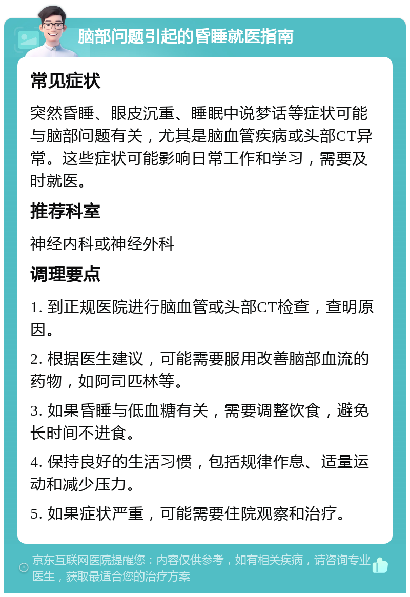 脑部问题引起的昏睡就医指南 常见症状 突然昏睡、眼皮沉重、睡眠中说梦话等症状可能与脑部问题有关，尤其是脑血管疾病或头部CT异常。这些症状可能影响日常工作和学习，需要及时就医。 推荐科室 神经内科或神经外科 调理要点 1. 到正规医院进行脑血管或头部CT检查，查明原因。 2. 根据医生建议，可能需要服用改善脑部血流的药物，如阿司匹林等。 3. 如果昏睡与低血糖有关，需要调整饮食，避免长时间不进食。 4. 保持良好的生活习惯，包括规律作息、适量运动和减少压力。 5. 如果症状严重，可能需要住院观察和治疗。