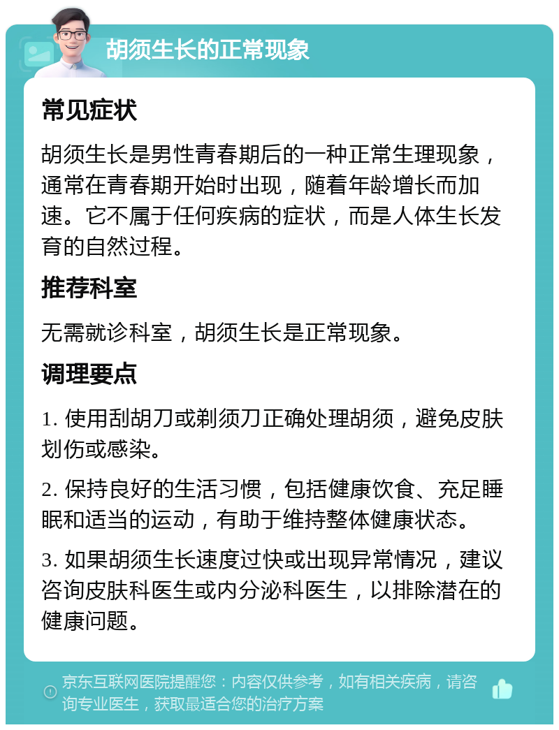 胡须生长的正常现象 常见症状 胡须生长是男性青春期后的一种正常生理现象，通常在青春期开始时出现，随着年龄增长而加速。它不属于任何疾病的症状，而是人体生长发育的自然过程。 推荐科室 无需就诊科室，胡须生长是正常现象。 调理要点 1. 使用刮胡刀或剃须刀正确处理胡须，避免皮肤划伤或感染。 2. 保持良好的生活习惯，包括健康饮食、充足睡眠和适当的运动，有助于维持整体健康状态。 3. 如果胡须生长速度过快或出现异常情况，建议咨询皮肤科医生或内分泌科医生，以排除潜在的健康问题。