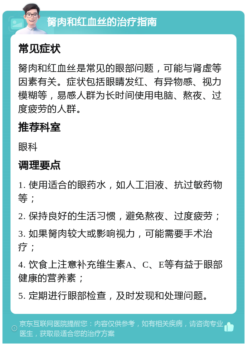 胬肉和红血丝的治疗指南 常见症状 胬肉和红血丝是常见的眼部问题，可能与肾虚等因素有关。症状包括眼睛发红、有异物感、视力模糊等，易感人群为长时间使用电脑、熬夜、过度疲劳的人群。 推荐科室 眼科 调理要点 1. 使用适合的眼药水，如人工泪液、抗过敏药物等； 2. 保持良好的生活习惯，避免熬夜、过度疲劳； 3. 如果胬肉较大或影响视力，可能需要手术治疗； 4. 饮食上注意补充维生素A、C、E等有益于眼部健康的营养素； 5. 定期进行眼部检查，及时发现和处理问题。