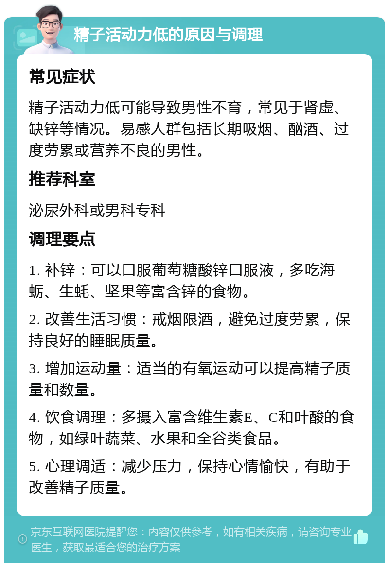 精子活动力低的原因与调理 常见症状 精子活动力低可能导致男性不育，常见于肾虚、缺锌等情况。易感人群包括长期吸烟、酗酒、过度劳累或营养不良的男性。 推荐科室 泌尿外科或男科专科 调理要点 1. 补锌：可以口服葡萄糖酸锌口服液，多吃海蛎、生蚝、坚果等富含锌的食物。 2. 改善生活习惯：戒烟限酒，避免过度劳累，保持良好的睡眠质量。 3. 增加运动量：适当的有氧运动可以提高精子质量和数量。 4. 饮食调理：多摄入富含维生素E、C和叶酸的食物，如绿叶蔬菜、水果和全谷类食品。 5. 心理调适：减少压力，保持心情愉快，有助于改善精子质量。