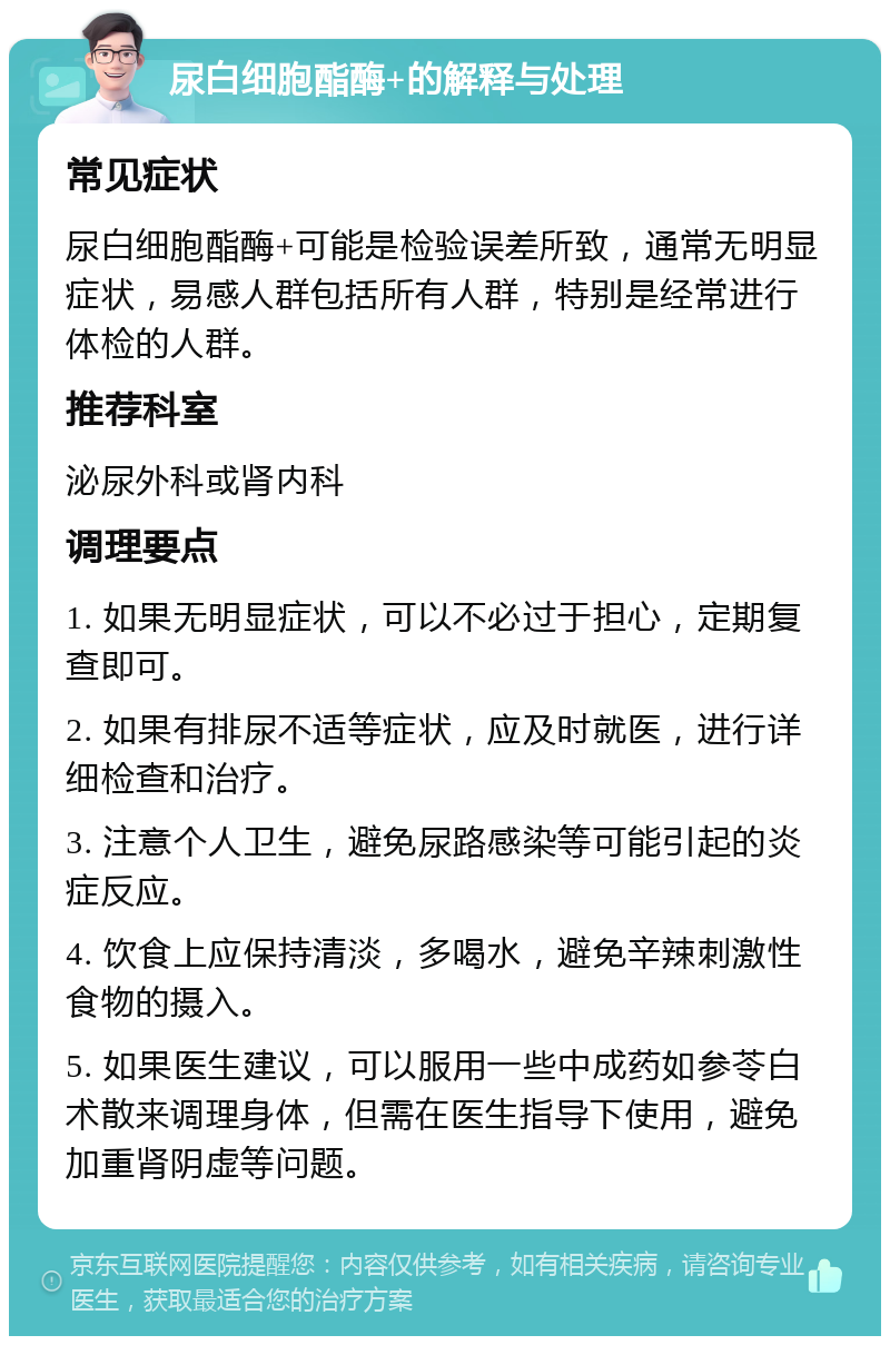 尿白细胞酯酶+的解释与处理 常见症状 尿白细胞酯酶+可能是检验误差所致，通常无明显症状，易感人群包括所有人群，特别是经常进行体检的人群。 推荐科室 泌尿外科或肾内科 调理要点 1. 如果无明显症状，可以不必过于担心，定期复查即可。 2. 如果有排尿不适等症状，应及时就医，进行详细检查和治疗。 3. 注意个人卫生，避免尿路感染等可能引起的炎症反应。 4. 饮食上应保持清淡，多喝水，避免辛辣刺激性食物的摄入。 5. 如果医生建议，可以服用一些中成药如参苓白术散来调理身体，但需在医生指导下使用，避免加重肾阴虚等问题。