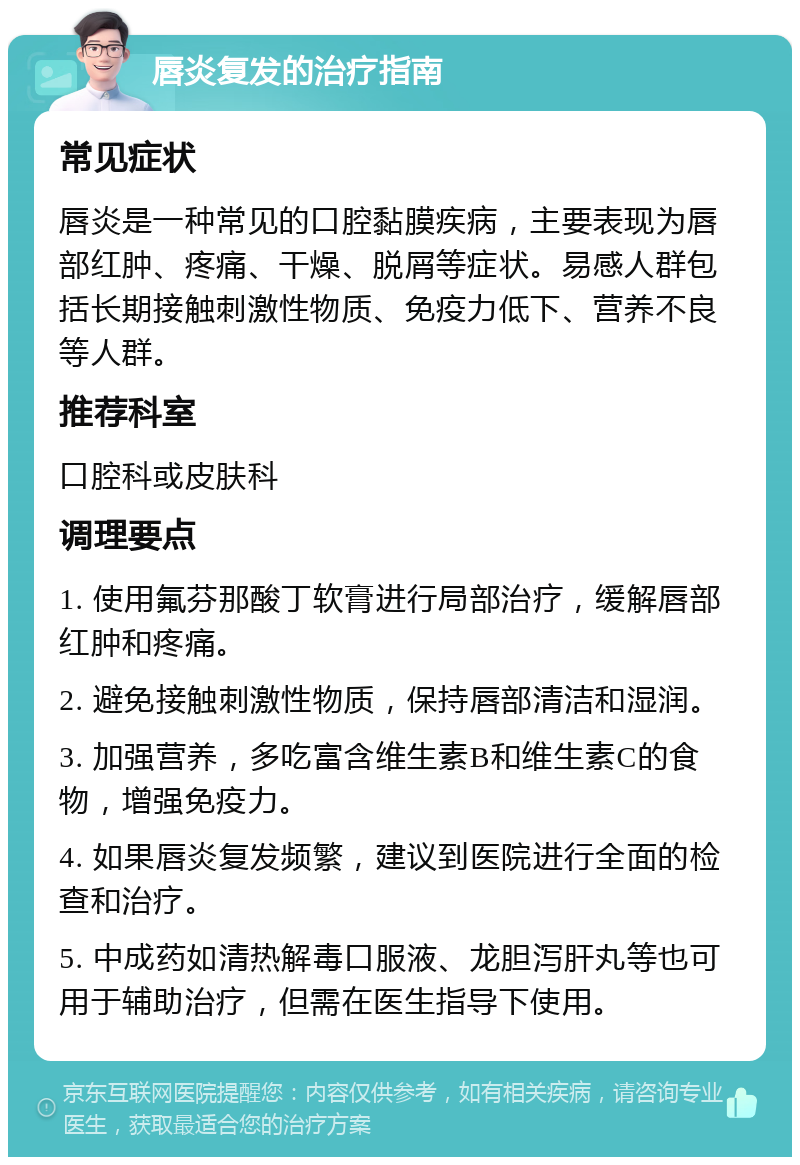 唇炎复发的治疗指南 常见症状 唇炎是一种常见的口腔黏膜疾病，主要表现为唇部红肿、疼痛、干燥、脱屑等症状。易感人群包括长期接触刺激性物质、免疫力低下、营养不良等人群。 推荐科室 口腔科或皮肤科 调理要点 1. 使用氟芬那酸丁软膏进行局部治疗，缓解唇部红肿和疼痛。 2. 避免接触刺激性物质，保持唇部清洁和湿润。 3. 加强营养，多吃富含维生素B和维生素C的食物，增强免疫力。 4. 如果唇炎复发频繁，建议到医院进行全面的检查和治疗。 5. 中成药如清热解毒口服液、龙胆泻肝丸等也可用于辅助治疗，但需在医生指导下使用。