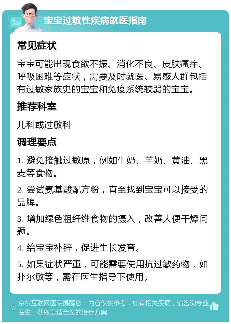 宝宝过敏性疾病就医指南 常见症状 宝宝可能出现食欲不振、消化不良、皮肤瘙痒、呼吸困难等症状，需要及时就医。易感人群包括有过敏家族史的宝宝和免疫系统较弱的宝宝。 推荐科室 儿科或过敏科 调理要点 1. 避免接触过敏原，例如牛奶、羊奶、黄油、黑麦等食物。 2. 尝试氨基酸配方粉，直至找到宝宝可以接受的品牌。 3. 增加绿色粗纤维食物的摄入，改善大便干燥问题。 4. 给宝宝补锌，促进生长发育。 5. 如果症状严重，可能需要使用抗过敏药物，如扑尔敏等，需在医生指导下使用。