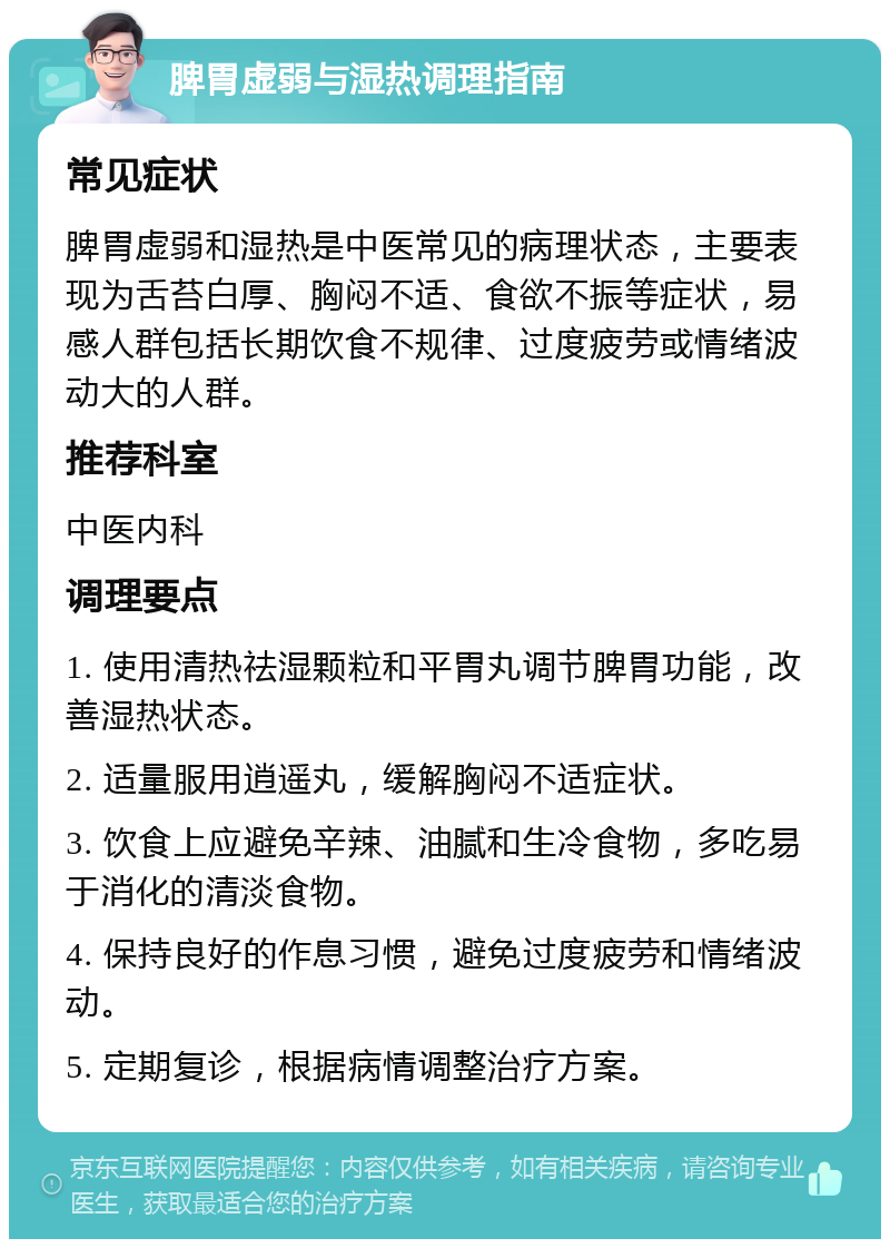 脾胃虚弱与湿热调理指南 常见症状 脾胃虚弱和湿热是中医常见的病理状态，主要表现为舌苔白厚、胸闷不适、食欲不振等症状，易感人群包括长期饮食不规律、过度疲劳或情绪波动大的人群。 推荐科室 中医内科 调理要点 1. 使用清热祛湿颗粒和平胃丸调节脾胃功能，改善湿热状态。 2. 适量服用逍遥丸，缓解胸闷不适症状。 3. 饮食上应避免辛辣、油腻和生冷食物，多吃易于消化的清淡食物。 4. 保持良好的作息习惯，避免过度疲劳和情绪波动。 5. 定期复诊，根据病情调整治疗方案。