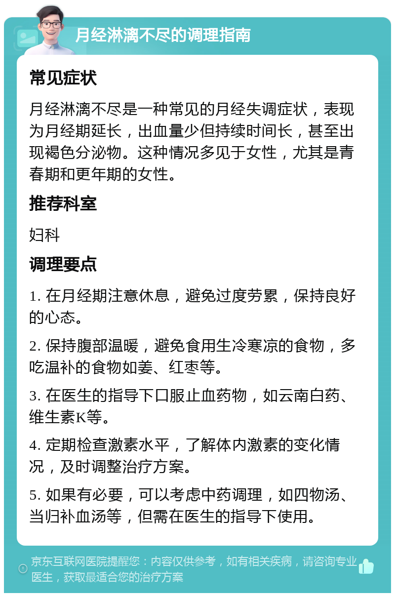 月经淋漓不尽的调理指南 常见症状 月经淋漓不尽是一种常见的月经失调症状，表现为月经期延长，出血量少但持续时间长，甚至出现褐色分泌物。这种情况多见于女性，尤其是青春期和更年期的女性。 推荐科室 妇科 调理要点 1. 在月经期注意休息，避免过度劳累，保持良好的心态。 2. 保持腹部温暖，避免食用生冷寒凉的食物，多吃温补的食物如姜、红枣等。 3. 在医生的指导下口服止血药物，如云南白药、维生素K等。 4. 定期检查激素水平，了解体内激素的变化情况，及时调整治疗方案。 5. 如果有必要，可以考虑中药调理，如四物汤、当归补血汤等，但需在医生的指导下使用。