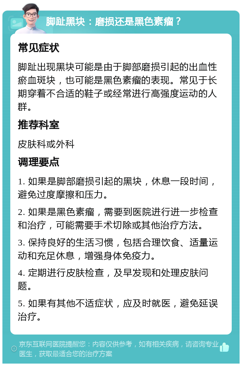 脚趾黑块：磨损还是黑色素瘤？ 常见症状 脚趾出现黑块可能是由于脚部磨损引起的出血性瘀血斑块，也可能是黑色素瘤的表现。常见于长期穿着不合适的鞋子或经常进行高强度运动的人群。 推荐科室 皮肤科或外科 调理要点 1. 如果是脚部磨损引起的黑块，休息一段时间，避免过度摩擦和压力。 2. 如果是黑色素瘤，需要到医院进行进一步检查和治疗，可能需要手术切除或其他治疗方法。 3. 保持良好的生活习惯，包括合理饮食、适量运动和充足休息，增强身体免疫力。 4. 定期进行皮肤检查，及早发现和处理皮肤问题。 5. 如果有其他不适症状，应及时就医，避免延误治疗。