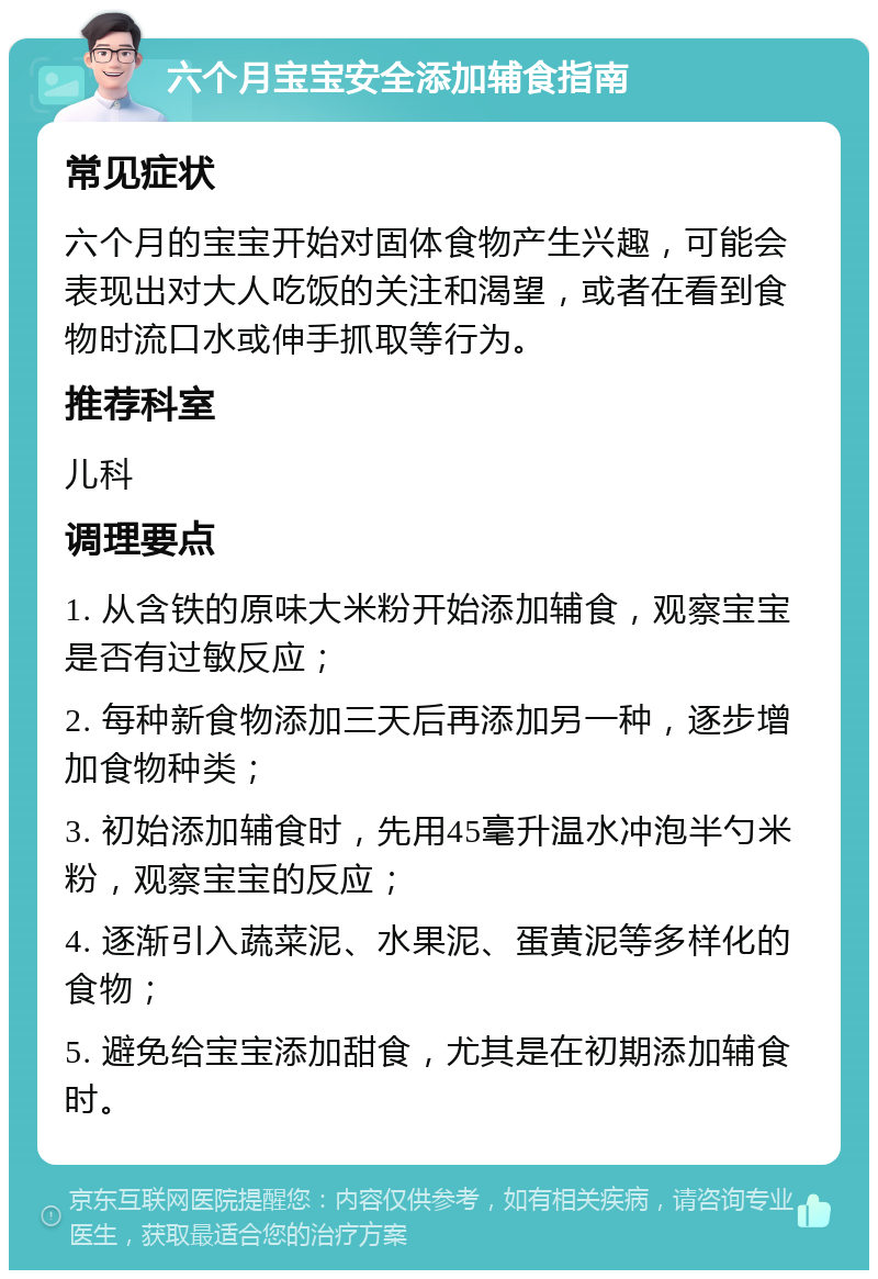 六个月宝宝安全添加辅食指南 常见症状 六个月的宝宝开始对固体食物产生兴趣，可能会表现出对大人吃饭的关注和渴望，或者在看到食物时流口水或伸手抓取等行为。 推荐科室 儿科 调理要点 1. 从含铁的原味大米粉开始添加辅食，观察宝宝是否有过敏反应； 2. 每种新食物添加三天后再添加另一种，逐步增加食物种类； 3. 初始添加辅食时，先用45毫升温水冲泡半勺米粉，观察宝宝的反应； 4. 逐渐引入蔬菜泥、水果泥、蛋黄泥等多样化的食物； 5. 避免给宝宝添加甜食，尤其是在初期添加辅食时。