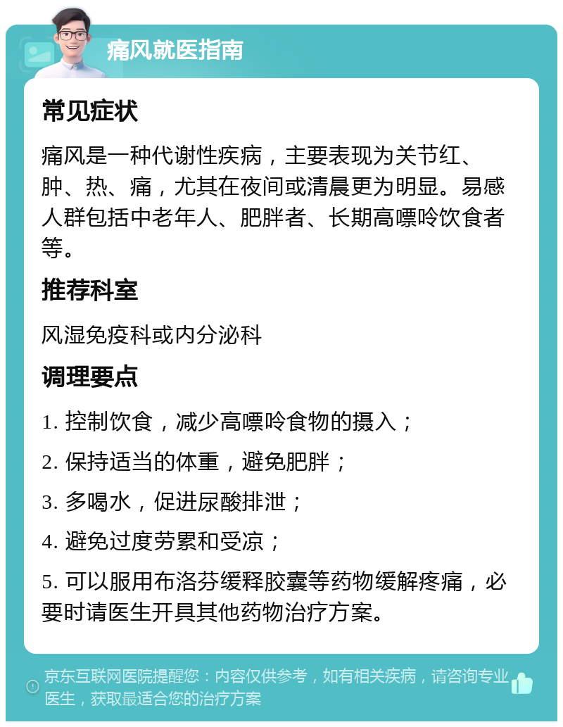 痛风就医指南 常见症状 痛风是一种代谢性疾病，主要表现为关节红、肿、热、痛，尤其在夜间或清晨更为明显。易感人群包括中老年人、肥胖者、长期高嘌呤饮食者等。 推荐科室 风湿免疫科或内分泌科 调理要点 1. 控制饮食，减少高嘌呤食物的摄入； 2. 保持适当的体重，避免肥胖； 3. 多喝水，促进尿酸排泄； 4. 避免过度劳累和受凉； 5. 可以服用布洛芬缓释胶囊等药物缓解疼痛，必要时请医生开具其他药物治疗方案。