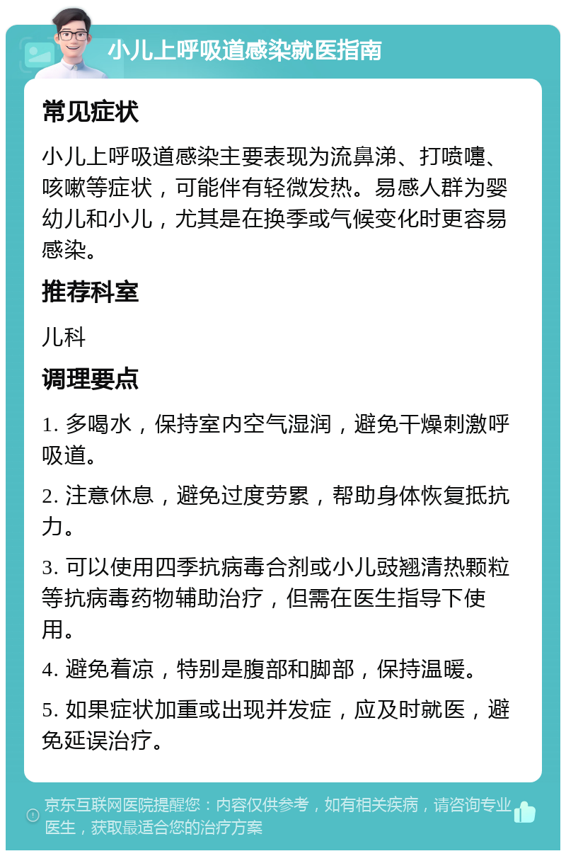 小儿上呼吸道感染就医指南 常见症状 小儿上呼吸道感染主要表现为流鼻涕、打喷嚏、咳嗽等症状，可能伴有轻微发热。易感人群为婴幼儿和小儿，尤其是在换季或气候变化时更容易感染。 推荐科室 儿科 调理要点 1. 多喝水，保持室内空气湿润，避免干燥刺激呼吸道。 2. 注意休息，避免过度劳累，帮助身体恢复抵抗力。 3. 可以使用四季抗病毒合剂或小儿豉翘清热颗粒等抗病毒药物辅助治疗，但需在医生指导下使用。 4. 避免着凉，特别是腹部和脚部，保持温暖。 5. 如果症状加重或出现并发症，应及时就医，避免延误治疗。