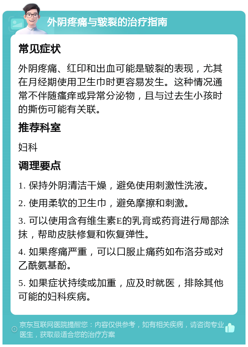 外阴疼痛与皲裂的治疗指南 常见症状 外阴疼痛、红印和出血可能是皲裂的表现，尤其在月经期使用卫生巾时更容易发生。这种情况通常不伴随瘙痒或异常分泌物，且与过去生小孩时的撕伤可能有关联。 推荐科室 妇科 调理要点 1. 保持外阴清洁干燥，避免使用刺激性洗液。 2. 使用柔软的卫生巾，避免摩擦和刺激。 3. 可以使用含有维生素E的乳膏或药膏进行局部涂抹，帮助皮肤修复和恢复弹性。 4. 如果疼痛严重，可以口服止痛药如布洛芬或对乙酰氨基酚。 5. 如果症状持续或加重，应及时就医，排除其他可能的妇科疾病。