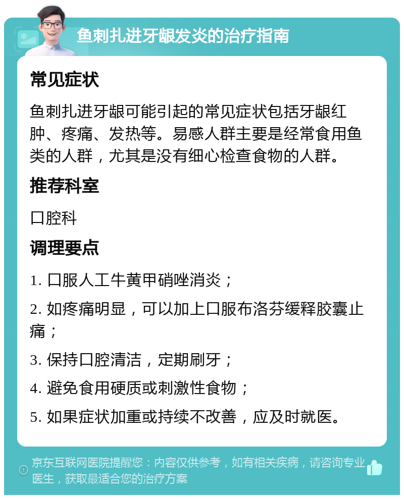 鱼刺扎进牙龈发炎的治疗指南 常见症状 鱼刺扎进牙龈可能引起的常见症状包括牙龈红肿、疼痛、发热等。易感人群主要是经常食用鱼类的人群，尤其是没有细心检查食物的人群。 推荐科室 口腔科 调理要点 1. 口服人工牛黄甲硝唑消炎； 2. 如疼痛明显，可以加上口服布洛芬缓释胶囊止痛； 3. 保持口腔清洁，定期刷牙； 4. 避免食用硬质或刺激性食物； 5. 如果症状加重或持续不改善，应及时就医。