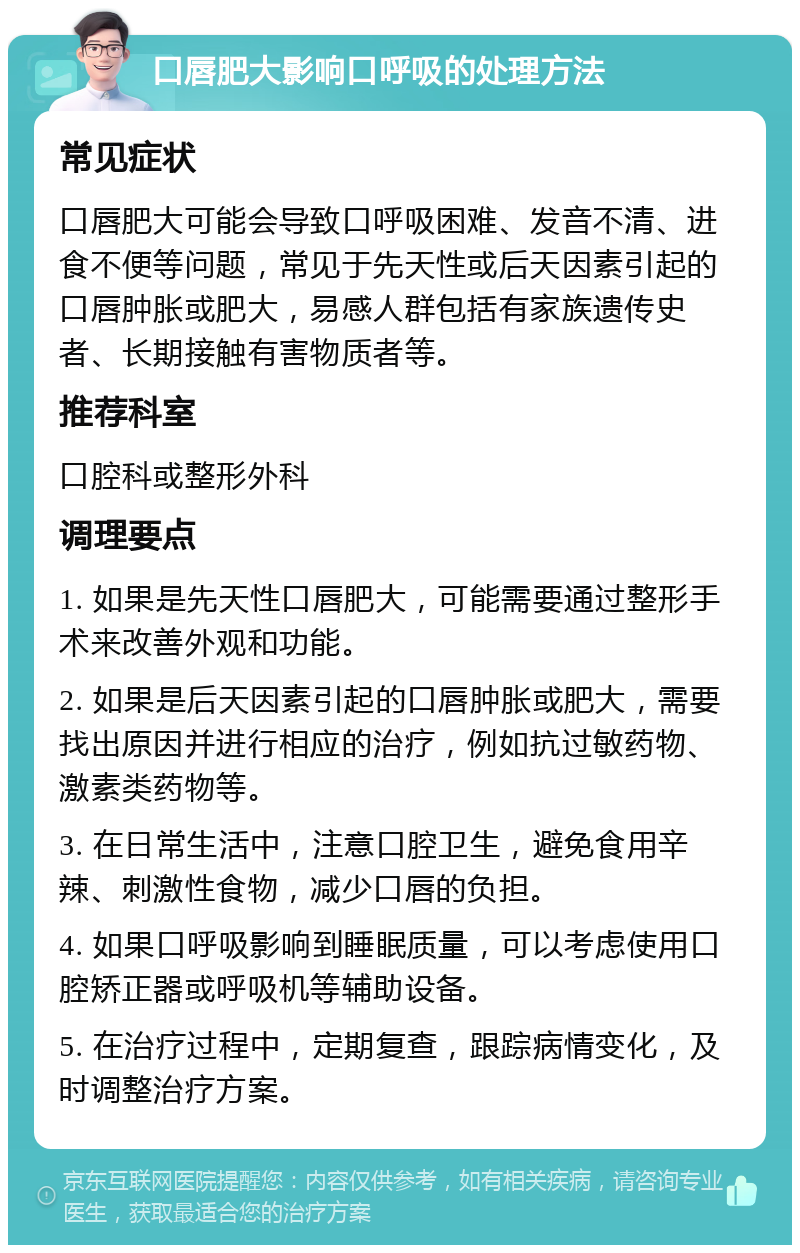 口唇肥大影响口呼吸的处理方法 常见症状 口唇肥大可能会导致口呼吸困难、发音不清、进食不便等问题，常见于先天性或后天因素引起的口唇肿胀或肥大，易感人群包括有家族遗传史者、长期接触有害物质者等。 推荐科室 口腔科或整形外科 调理要点 1. 如果是先天性口唇肥大，可能需要通过整形手术来改善外观和功能。 2. 如果是后天因素引起的口唇肿胀或肥大，需要找出原因并进行相应的治疗，例如抗过敏药物、激素类药物等。 3. 在日常生活中，注意口腔卫生，避免食用辛辣、刺激性食物，减少口唇的负担。 4. 如果口呼吸影响到睡眠质量，可以考虑使用口腔矫正器或呼吸机等辅助设备。 5. 在治疗过程中，定期复查，跟踪病情变化，及时调整治疗方案。