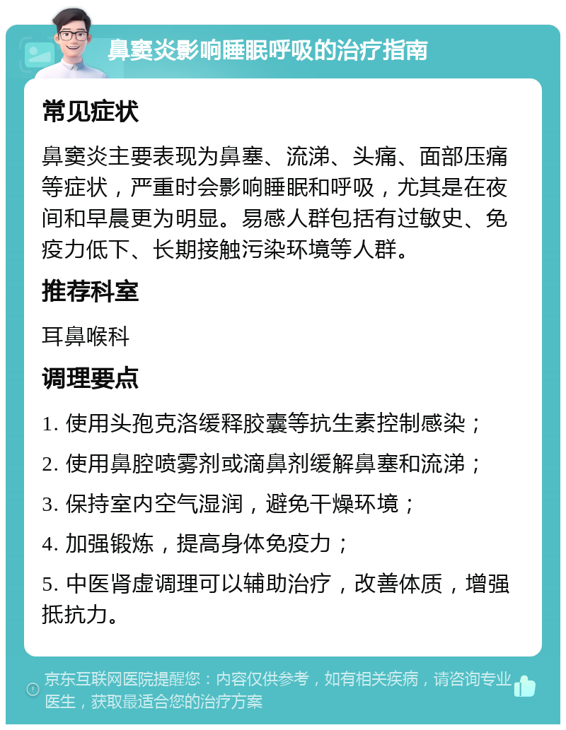 鼻窦炎影响睡眠呼吸的治疗指南 常见症状 鼻窦炎主要表现为鼻塞、流涕、头痛、面部压痛等症状，严重时会影响睡眠和呼吸，尤其是在夜间和早晨更为明显。易感人群包括有过敏史、免疫力低下、长期接触污染环境等人群。 推荐科室 耳鼻喉科 调理要点 1. 使用头孢克洛缓释胶囊等抗生素控制感染； 2. 使用鼻腔喷雾剂或滴鼻剂缓解鼻塞和流涕； 3. 保持室内空气湿润，避免干燥环境； 4. 加强锻炼，提高身体免疫力； 5. 中医肾虚调理可以辅助治疗，改善体质，增强抵抗力。