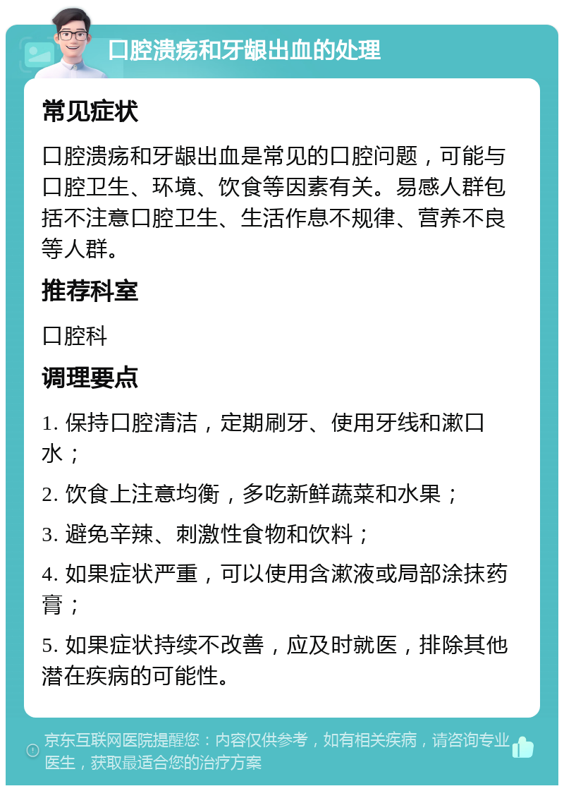 口腔溃疡和牙龈出血的处理 常见症状 口腔溃疡和牙龈出血是常见的口腔问题，可能与口腔卫生、环境、饮食等因素有关。易感人群包括不注意口腔卫生、生活作息不规律、营养不良等人群。 推荐科室 口腔科 调理要点 1. 保持口腔清洁，定期刷牙、使用牙线和漱口水； 2. 饮食上注意均衡，多吃新鲜蔬菜和水果； 3. 避免辛辣、刺激性食物和饮料； 4. 如果症状严重，可以使用含漱液或局部涂抹药膏； 5. 如果症状持续不改善，应及时就医，排除其他潜在疾病的可能性。