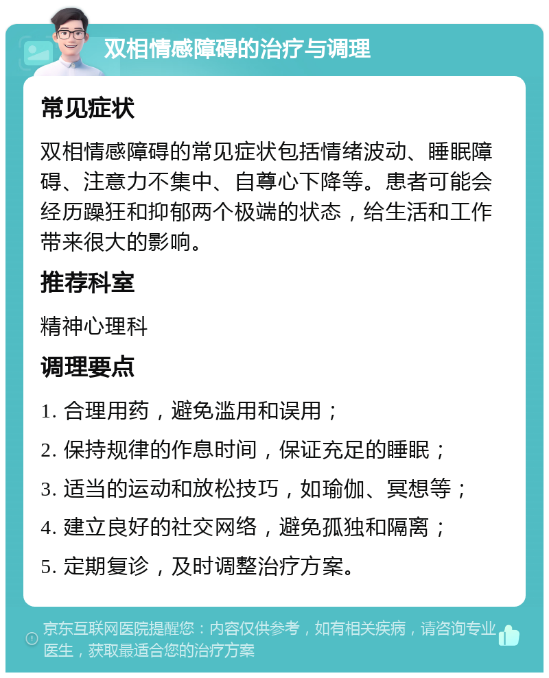 双相情感障碍的治疗与调理 常见症状 双相情感障碍的常见症状包括情绪波动、睡眠障碍、注意力不集中、自尊心下降等。患者可能会经历躁狂和抑郁两个极端的状态，给生活和工作带来很大的影响。 推荐科室 精神心理科 调理要点 1. 合理用药，避免滥用和误用； 2. 保持规律的作息时间，保证充足的睡眠； 3. 适当的运动和放松技巧，如瑜伽、冥想等； 4. 建立良好的社交网络，避免孤独和隔离； 5. 定期复诊，及时调整治疗方案。