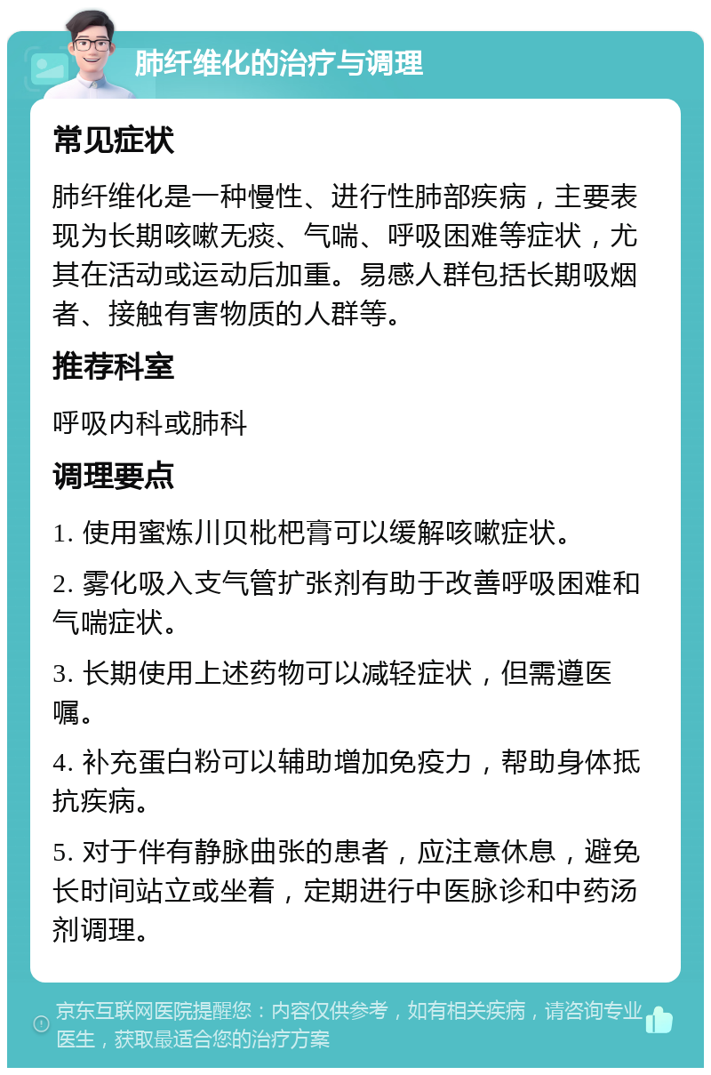 肺纤维化的治疗与调理 常见症状 肺纤维化是一种慢性、进行性肺部疾病，主要表现为长期咳嗽无痰、气喘、呼吸困难等症状，尤其在活动或运动后加重。易感人群包括长期吸烟者、接触有害物质的人群等。 推荐科室 呼吸内科或肺科 调理要点 1. 使用蜜炼川贝枇杷膏可以缓解咳嗽症状。 2. 雾化吸入支气管扩张剂有助于改善呼吸困难和气喘症状。 3. 长期使用上述药物可以减轻症状，但需遵医嘱。 4. 补充蛋白粉可以辅助增加免疫力，帮助身体抵抗疾病。 5. 对于伴有静脉曲张的患者，应注意休息，避免长时间站立或坐着，定期进行中医脉诊和中药汤剂调理。