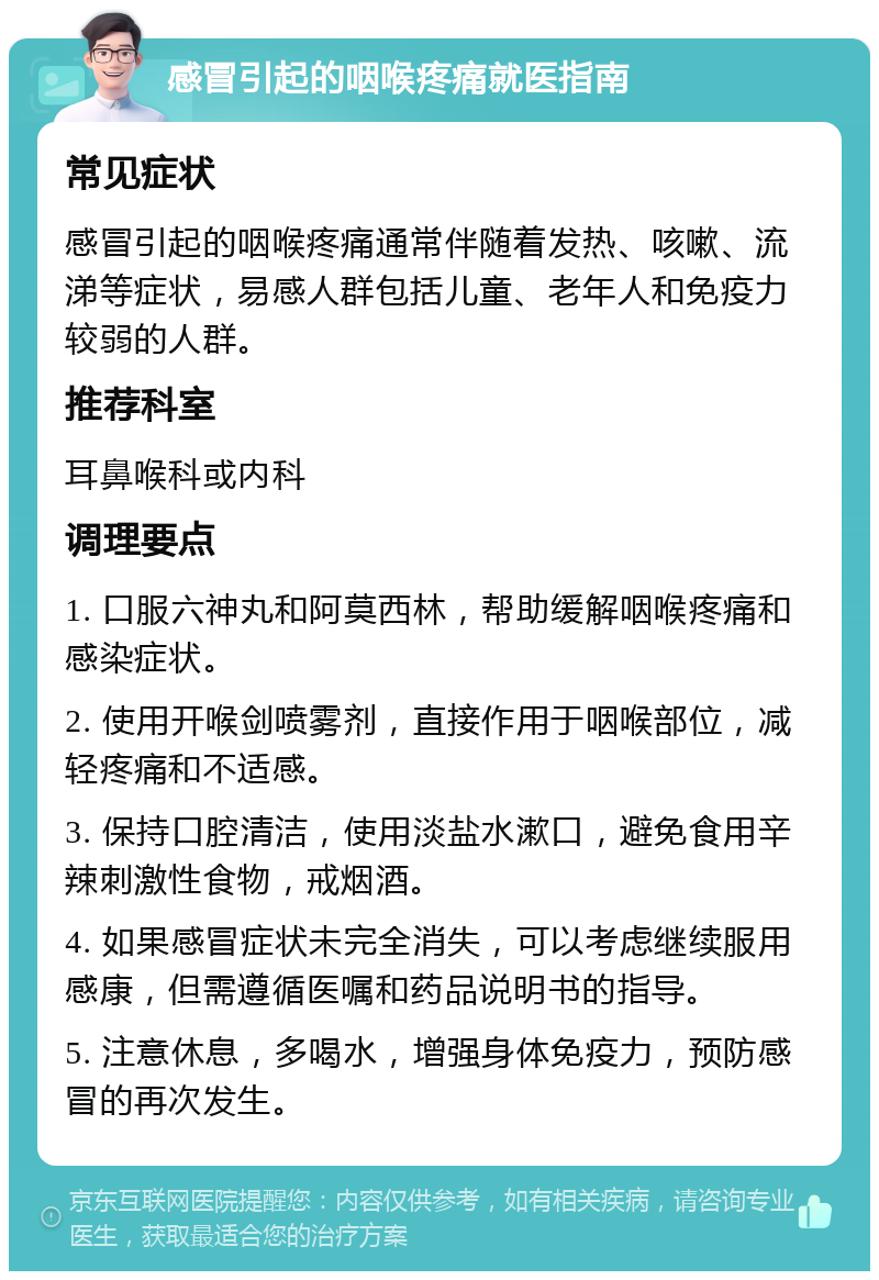 感冒引起的咽喉疼痛就医指南 常见症状 感冒引起的咽喉疼痛通常伴随着发热、咳嗽、流涕等症状，易感人群包括儿童、老年人和免疫力较弱的人群。 推荐科室 耳鼻喉科或内科 调理要点 1. 口服六神丸和阿莫西林，帮助缓解咽喉疼痛和感染症状。 2. 使用开喉剑喷雾剂，直接作用于咽喉部位，减轻疼痛和不适感。 3. 保持口腔清洁，使用淡盐水漱口，避免食用辛辣刺激性食物，戒烟酒。 4. 如果感冒症状未完全消失，可以考虑继续服用感康，但需遵循医嘱和药品说明书的指导。 5. 注意休息，多喝水，增强身体免疫力，预防感冒的再次发生。