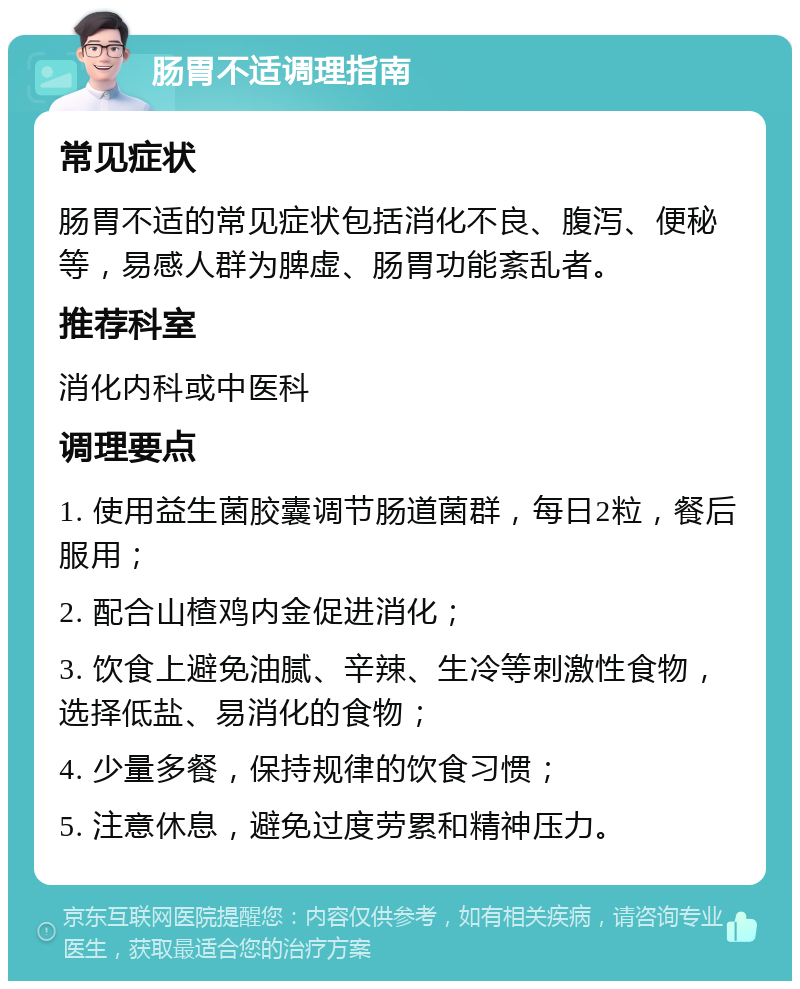 肠胃不适调理指南 常见症状 肠胃不适的常见症状包括消化不良、腹泻、便秘等，易感人群为脾虚、肠胃功能紊乱者。 推荐科室 消化内科或中医科 调理要点 1. 使用益生菌胶囊调节肠道菌群，每日2粒，餐后服用； 2. 配合山楂鸡内金促进消化； 3. 饮食上避免油腻、辛辣、生冷等刺激性食物，选择低盐、易消化的食物； 4. 少量多餐，保持规律的饮食习惯； 5. 注意休息，避免过度劳累和精神压力。