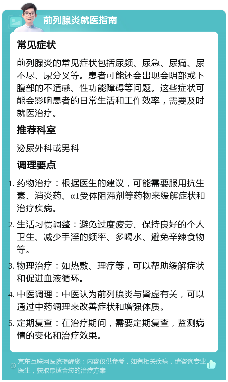 前列腺炎就医指南 常见症状 前列腺炎的常见症状包括尿频、尿急、尿痛、尿不尽、尿分叉等。患者可能还会出现会阴部或下腹部的不适感、性功能障碍等问题。这些症状可能会影响患者的日常生活和工作效率，需要及时就医治疗。 推荐科室 泌尿外科或男科 调理要点 药物治疗：根据医生的建议，可能需要服用抗生素、消炎药、α1受体阻滞剂等药物来缓解症状和治疗疾病。 生活习惯调整：避免过度疲劳、保持良好的个人卫生、减少手淫的频率、多喝水、避免辛辣食物等。 物理治疗：如热敷、理疗等，可以帮助缓解症状和促进血液循环。 中医调理：中医认为前列腺炎与肾虚有关，可以通过中药调理来改善症状和增强体质。 定期复查：在治疗期间，需要定期复查，监测病情的变化和治疗效果。