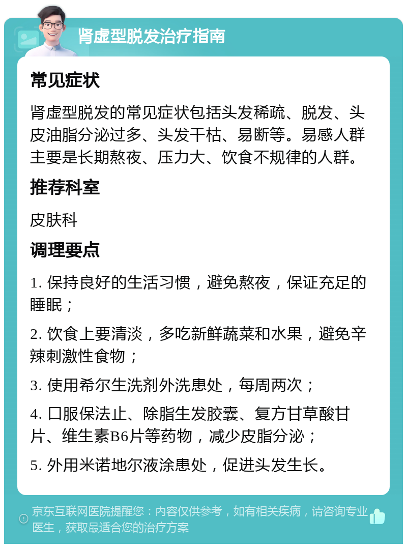 肾虚型脱发治疗指南 常见症状 肾虚型脱发的常见症状包括头发稀疏、脱发、头皮油脂分泌过多、头发干枯、易断等。易感人群主要是长期熬夜、压力大、饮食不规律的人群。 推荐科室 皮肤科 调理要点 1. 保持良好的生活习惯，避免熬夜，保证充足的睡眠； 2. 饮食上要清淡，多吃新鲜蔬菜和水果，避免辛辣刺激性食物； 3. 使用希尔生洗剂外洗患处，每周两次； 4. 口服保法止、除脂生发胶囊、复方甘草酸甘片、维生素B6片等药物，减少皮脂分泌； 5. 外用米诺地尔液涂患处，促进头发生长。