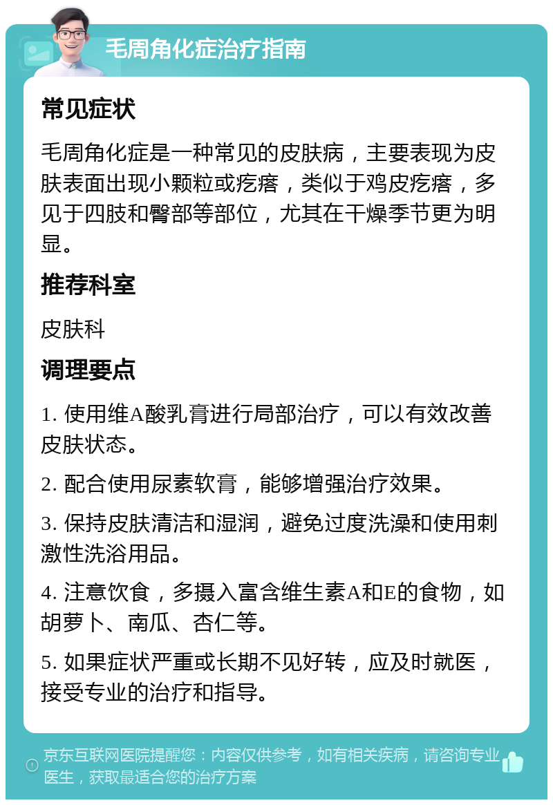 毛周角化症治疗指南 常见症状 毛周角化症是一种常见的皮肤病，主要表现为皮肤表面出现小颗粒或疙瘩，类似于鸡皮疙瘩，多见于四肢和臀部等部位，尤其在干燥季节更为明显。 推荐科室 皮肤科 调理要点 1. 使用维A酸乳膏进行局部治疗，可以有效改善皮肤状态。 2. 配合使用尿素软膏，能够增强治疗效果。 3. 保持皮肤清洁和湿润，避免过度洗澡和使用刺激性洗浴用品。 4. 注意饮食，多摄入富含维生素A和E的食物，如胡萝卜、南瓜、杏仁等。 5. 如果症状严重或长期不见好转，应及时就医，接受专业的治疗和指导。