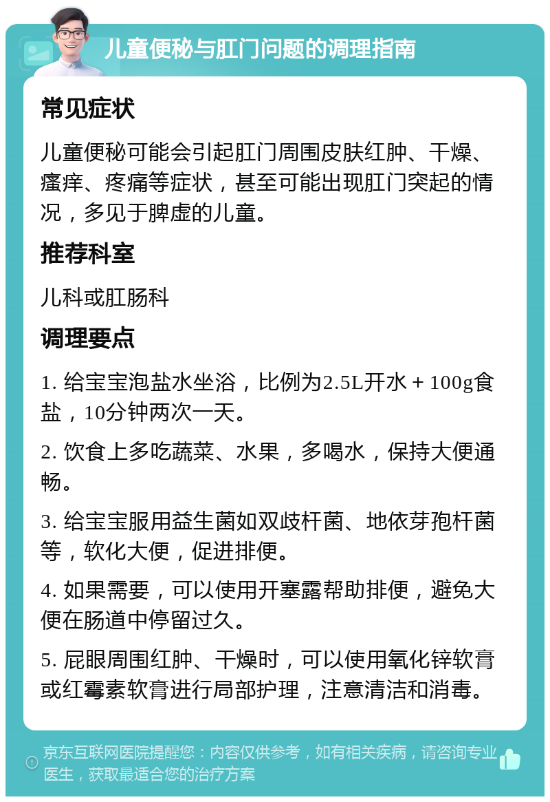 儿童便秘与肛门问题的调理指南 常见症状 儿童便秘可能会引起肛门周围皮肤红肿、干燥、瘙痒、疼痛等症状，甚至可能出现肛门突起的情况，多见于脾虚的儿童。 推荐科室 儿科或肛肠科 调理要点 1. 给宝宝泡盐水坐浴，比例为2.5L开水＋100g食盐，10分钟两次一天。 2. 饮食上多吃蔬菜、水果，多喝水，保持大便通畅。 3. 给宝宝服用益生菌如双歧杆菌、地依芽孢杆菌等，软化大便，促进排便。 4. 如果需要，可以使用开塞露帮助排便，避免大便在肠道中停留过久。 5. 屁眼周围红肿、干燥时，可以使用氧化锌软膏或红霉素软膏进行局部护理，注意清洁和消毒。