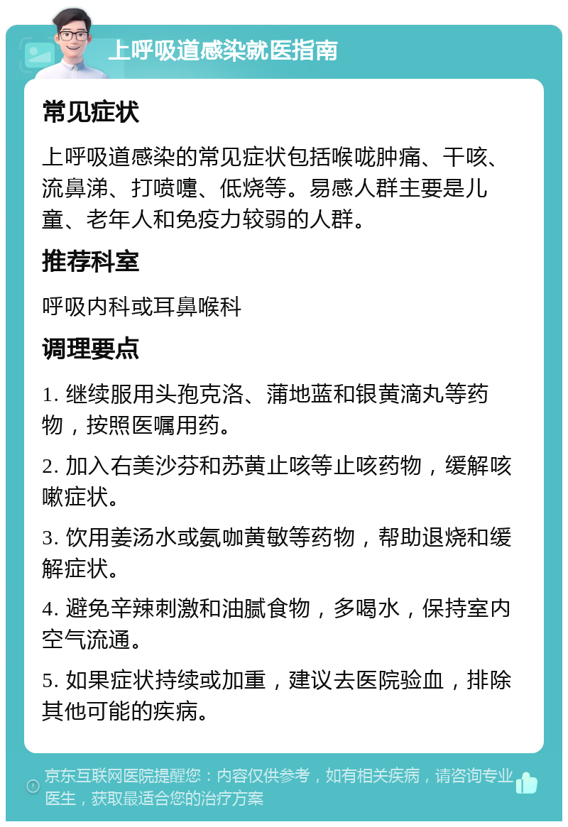 上呼吸道感染就医指南 常见症状 上呼吸道感染的常见症状包括喉咙肿痛、干咳、流鼻涕、打喷嚏、低烧等。易感人群主要是儿童、老年人和免疫力较弱的人群。 推荐科室 呼吸内科或耳鼻喉科 调理要点 1. 继续服用头孢克洛、蒲地蓝和银黄滴丸等药物，按照医嘱用药。 2. 加入右美沙芬和苏黄止咳等止咳药物，缓解咳嗽症状。 3. 饮用姜汤水或氨咖黄敏等药物，帮助退烧和缓解症状。 4. 避免辛辣刺激和油腻食物，多喝水，保持室内空气流通。 5. 如果症状持续或加重，建议去医院验血，排除其他可能的疾病。