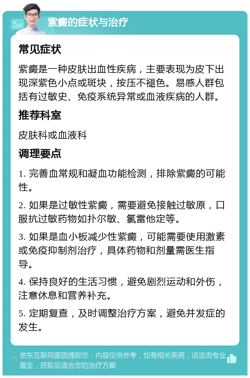 紫癜的症状与治疗 常见症状 紫癜是一种皮肤出血性疾病，主要表现为皮下出现深紫色小点或斑块，按压不褪色。易感人群包括有过敏史、免疫系统异常或血液疾病的人群。 推荐科室 皮肤科或血液科 调理要点 1. 完善血常规和凝血功能检测，排除紫癜的可能性。 2. 如果是过敏性紫癜，需要避免接触过敏原，口服抗过敏药物如扑尔敏、氯雷他定等。 3. 如果是血小板减少性紫癜，可能需要使用激素或免疫抑制剂治疗，具体药物和剂量需医生指导。 4. 保持良好的生活习惯，避免剧烈运动和外伤，注意休息和营养补充。 5. 定期复查，及时调整治疗方案，避免并发症的发生。