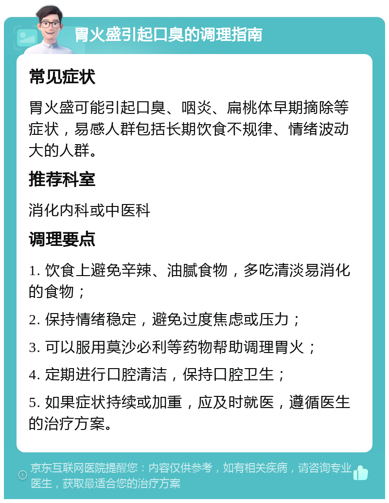 胃火盛引起口臭的调理指南 常见症状 胃火盛可能引起口臭、咽炎、扁桃体早期摘除等症状，易感人群包括长期饮食不规律、情绪波动大的人群。 推荐科室 消化内科或中医科 调理要点 1. 饮食上避免辛辣、油腻食物，多吃清淡易消化的食物； 2. 保持情绪稳定，避免过度焦虑或压力； 3. 可以服用莫沙必利等药物帮助调理胃火； 4. 定期进行口腔清洁，保持口腔卫生； 5. 如果症状持续或加重，应及时就医，遵循医生的治疗方案。