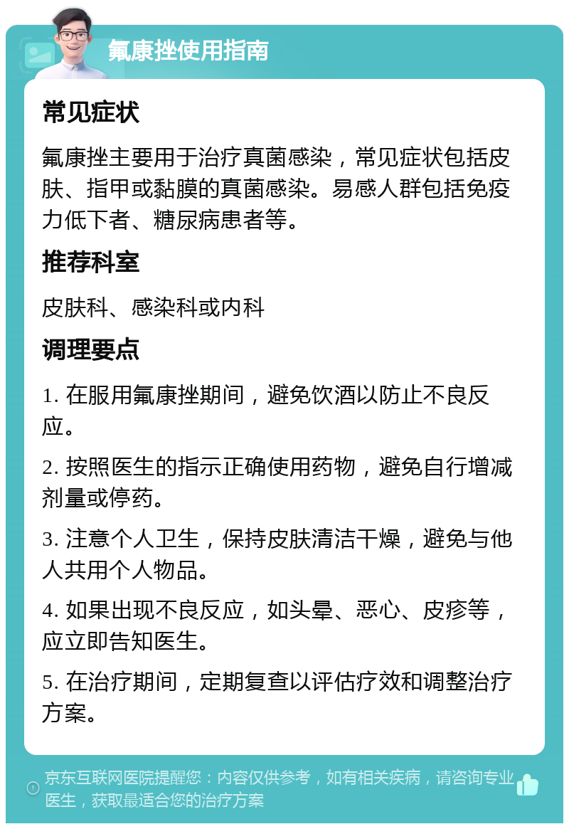 氟康挫使用指南 常见症状 氟康挫主要用于治疗真菌感染，常见症状包括皮肤、指甲或黏膜的真菌感染。易感人群包括免疫力低下者、糖尿病患者等。 推荐科室 皮肤科、感染科或内科 调理要点 1. 在服用氟康挫期间，避免饮酒以防止不良反应。 2. 按照医生的指示正确使用药物，避免自行增减剂量或停药。 3. 注意个人卫生，保持皮肤清洁干燥，避免与他人共用个人物品。 4. 如果出现不良反应，如头晕、恶心、皮疹等，应立即告知医生。 5. 在治疗期间，定期复查以评估疗效和调整治疗方案。