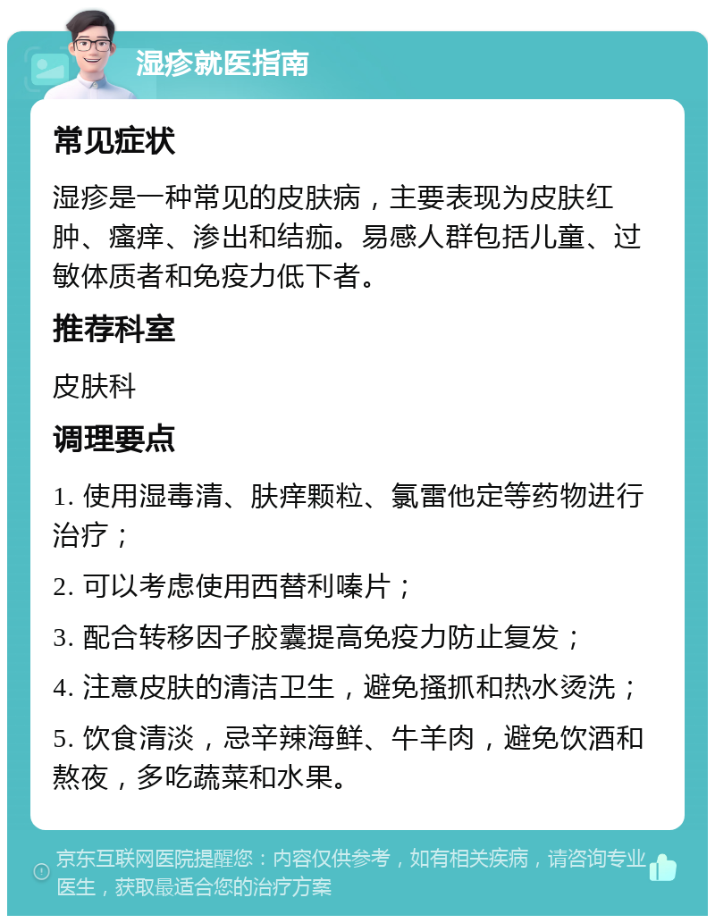 湿疹就医指南 常见症状 湿疹是一种常见的皮肤病，主要表现为皮肤红肿、瘙痒、渗出和结痂。易感人群包括儿童、过敏体质者和免疫力低下者。 推荐科室 皮肤科 调理要点 1. 使用湿毒清、肤痒颗粒、氯雷他定等药物进行治疗； 2. 可以考虑使用西替利嗪片； 3. 配合转移因子胶囊提高免疫力防止复发； 4. 注意皮肤的清洁卫生，避免搔抓和热水烫洗； 5. 饮食清淡，忌辛辣海鲜、牛羊肉，避免饮酒和熬夜，多吃蔬菜和水果。