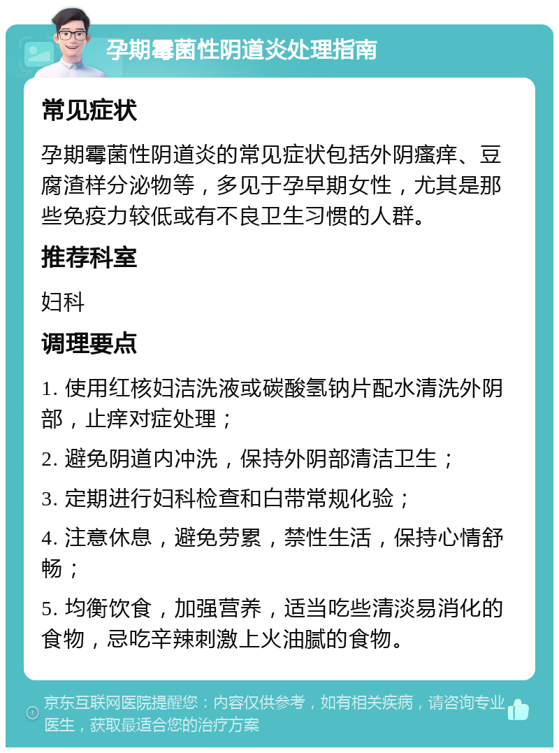 孕期霉菌性阴道炎处理指南 常见症状 孕期霉菌性阴道炎的常见症状包括外阴瘙痒、豆腐渣样分泌物等，多见于孕早期女性，尤其是那些免疫力较低或有不良卫生习惯的人群。 推荐科室 妇科 调理要点 1. 使用红核妇洁洗液或碳酸氢钠片配水清洗外阴部，止痒对症处理； 2. 避免阴道内冲洗，保持外阴部清洁卫生； 3. 定期进行妇科检查和白带常规化验； 4. 注意休息，避免劳累，禁性生活，保持心情舒畅； 5. 均衡饮食，加强营养，适当吃些清淡易消化的食物，忌吃辛辣刺激上火油腻的食物。