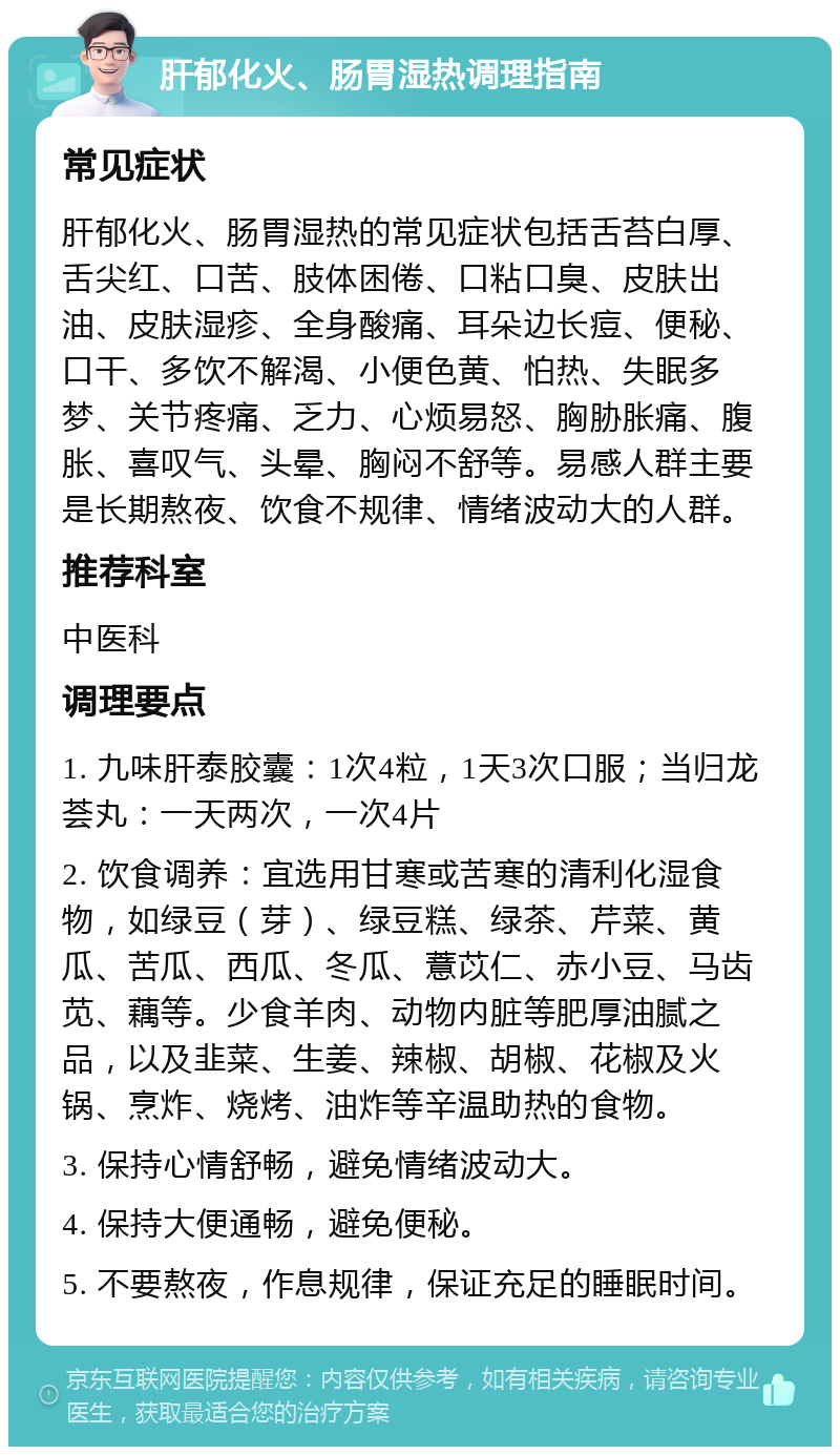 肝郁化火、肠胃湿热调理指南 常见症状 肝郁化火、肠胃湿热的常见症状包括舌苔白厚、舌尖红、口苦、肢体困倦、口粘口臭、皮肤出油、皮肤湿疹、全身酸痛、耳朵边长痘、便秘、口干、多饮不解渴、小便色黄、怕热、失眠多梦、关节疼痛、乏力、心烦易怒、胸胁胀痛、腹胀、喜叹气、头晕、胸闷不舒等。易感人群主要是长期熬夜、饮食不规律、情绪波动大的人群。 推荐科室 中医科 调理要点 1. 九味肝泰胶囊：1次4粒，1天3次口服；当归龙荟丸：一天两次，一次4片 2. 饮食调养：宜选用甘寒或苦寒的清利化湿食物，如绿豆（芽）、绿豆糕、绿茶、芹菜、黄瓜、苦瓜、西瓜、冬瓜、薏苡仁、赤小豆、马齿苋、藕等。少食羊肉、动物内脏等肥厚油腻之品，以及韭菜、生姜、辣椒、胡椒、花椒及火锅、烹炸、烧烤、油炸等辛温助热的食物。 3. 保持心情舒畅，避免情绪波动大。 4. 保持大便通畅，避免便秘。 5. 不要熬夜，作息规律，保证充足的睡眠时间。