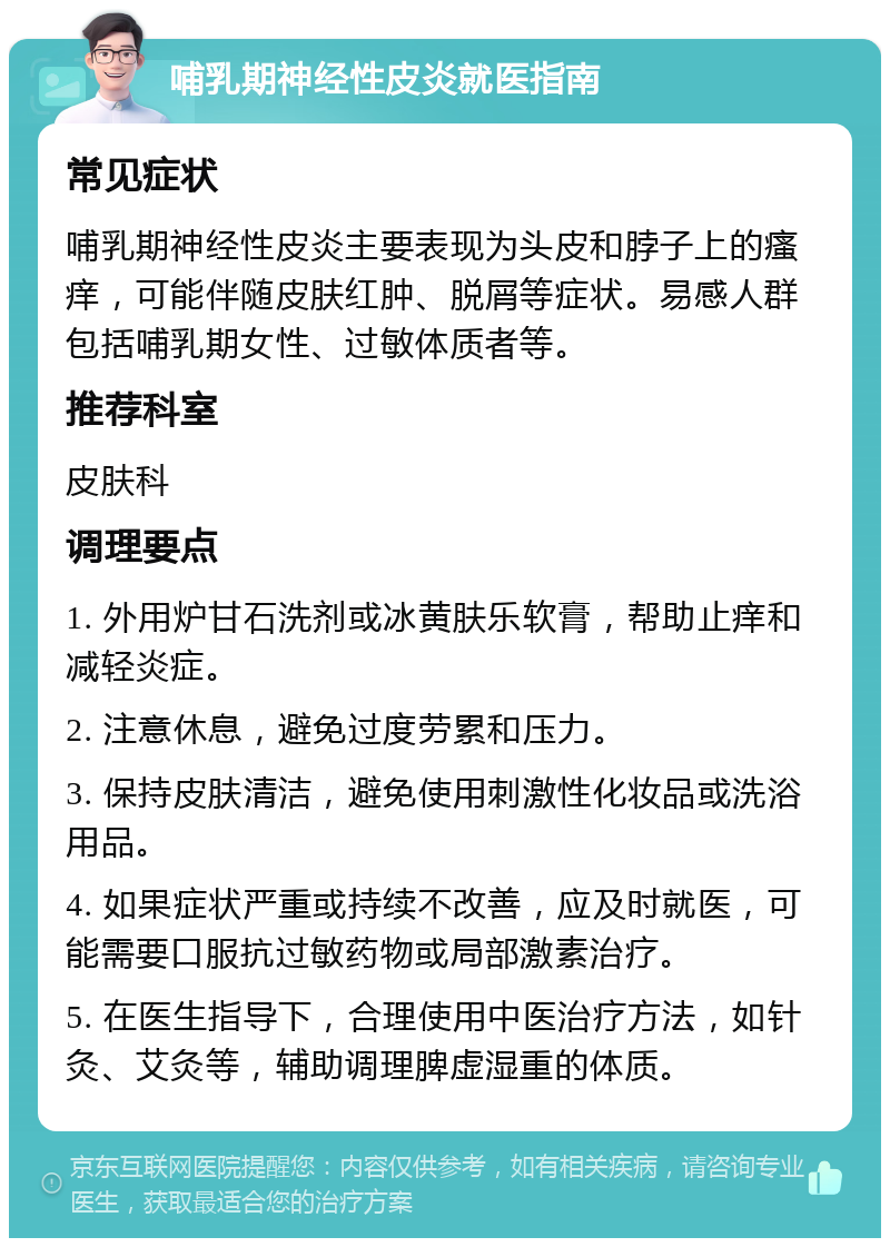 哺乳期神经性皮炎就医指南 常见症状 哺乳期神经性皮炎主要表现为头皮和脖子上的瘙痒，可能伴随皮肤红肿、脱屑等症状。易感人群包括哺乳期女性、过敏体质者等。 推荐科室 皮肤科 调理要点 1. 外用炉甘石洗剂或冰黄肤乐软膏，帮助止痒和减轻炎症。 2. 注意休息，避免过度劳累和压力。 3. 保持皮肤清洁，避免使用刺激性化妆品或洗浴用品。 4. 如果症状严重或持续不改善，应及时就医，可能需要口服抗过敏药物或局部激素治疗。 5. 在医生指导下，合理使用中医治疗方法，如针灸、艾灸等，辅助调理脾虚湿重的体质。