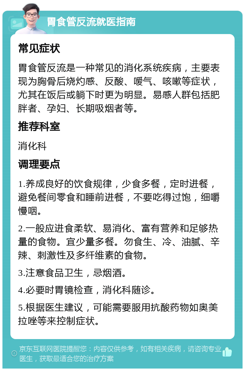 胃食管反流就医指南 常见症状 胃食管反流是一种常见的消化系统疾病，主要表现为胸骨后烧灼感、反酸、嗳气、咳嗽等症状，尤其在饭后或躺下时更为明显。易感人群包括肥胖者、孕妇、长期吸烟者等。 推荐科室 消化科 调理要点 1.养成良好的饮食规律，少食多餐，定时进餐，避免餐间零食和睡前进餐，不要吃得过饱，细嚼慢咽。 2.一般应进食柔软、易消化、富有营养和足够热量的食物。宜少量多餐。勿食生、冷、油腻、辛辣、刺激性及多纤维素的食物。 3.注意食品卫生，忌烟酒。 4.必要时胃镜检查，消化科随诊。 5.根据医生建议，可能需要服用抗酸药物如奥美拉唑等来控制症状。