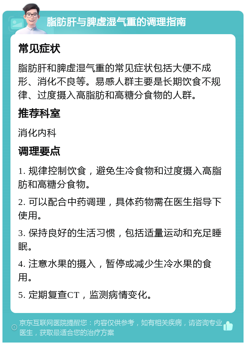 脂肪肝与脾虚湿气重的调理指南 常见症状 脂肪肝和脾虚湿气重的常见症状包括大便不成形、消化不良等。易感人群主要是长期饮食不规律、过度摄入高脂肪和高糖分食物的人群。 推荐科室 消化内科 调理要点 1. 规律控制饮食，避免生冷食物和过度摄入高脂肪和高糖分食物。 2. 可以配合中药调理，具体药物需在医生指导下使用。 3. 保持良好的生活习惯，包括适量运动和充足睡眠。 4. 注意水果的摄入，暂停或减少生冷水果的食用。 5. 定期复查CT，监测病情变化。