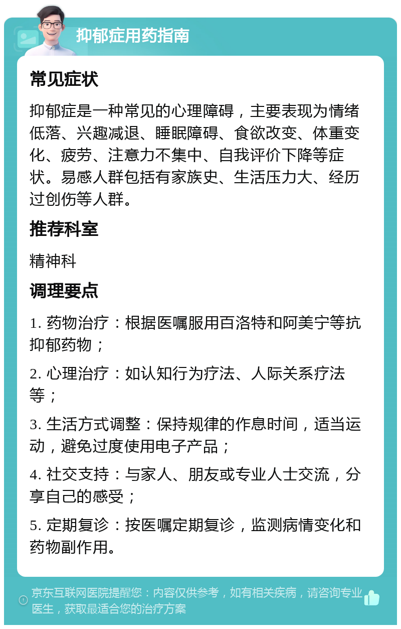 抑郁症用药指南 常见症状 抑郁症是一种常见的心理障碍，主要表现为情绪低落、兴趣减退、睡眠障碍、食欲改变、体重变化、疲劳、注意力不集中、自我评价下降等症状。易感人群包括有家族史、生活压力大、经历过创伤等人群。 推荐科室 精神科 调理要点 1. 药物治疗：根据医嘱服用百洛特和阿美宁等抗抑郁药物； 2. 心理治疗：如认知行为疗法、人际关系疗法等； 3. 生活方式调整：保持规律的作息时间，适当运动，避免过度使用电子产品； 4. 社交支持：与家人、朋友或专业人士交流，分享自己的感受； 5. 定期复诊：按医嘱定期复诊，监测病情变化和药物副作用。