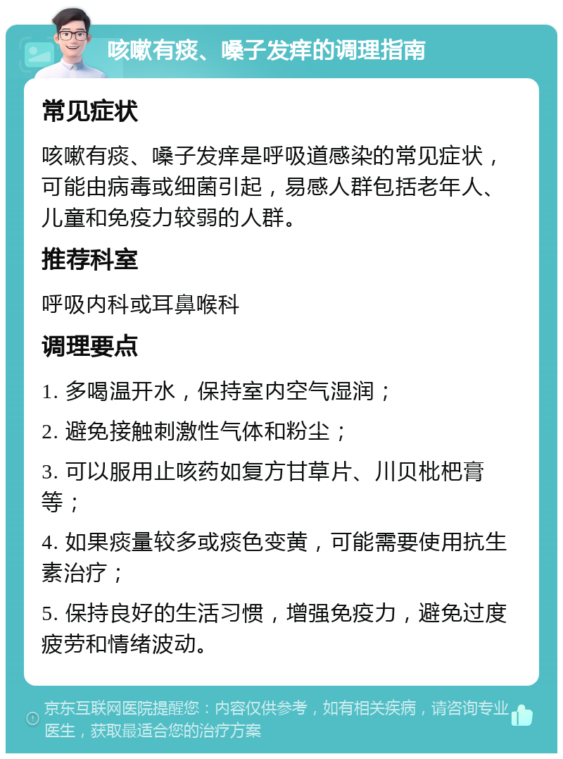 咳嗽有痰、嗓子发痒的调理指南 常见症状 咳嗽有痰、嗓子发痒是呼吸道感染的常见症状，可能由病毒或细菌引起，易感人群包括老年人、儿童和免疫力较弱的人群。 推荐科室 呼吸内科或耳鼻喉科 调理要点 1. 多喝温开水，保持室内空气湿润； 2. 避免接触刺激性气体和粉尘； 3. 可以服用止咳药如复方甘草片、川贝枇杷膏等； 4. 如果痰量较多或痰色变黄，可能需要使用抗生素治疗； 5. 保持良好的生活习惯，增强免疫力，避免过度疲劳和情绪波动。