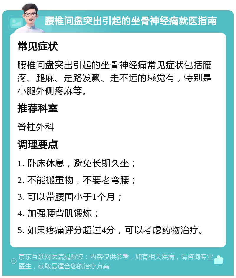 腰椎间盘突出引起的坐骨神经痛就医指南 常见症状 腰椎间盘突出引起的坐骨神经痛常见症状包括腰疼、腿麻、走路发飘、走不远的感觉有，特别是小腿外侧疼麻等。 推荐科室 脊柱外科 调理要点 1. 卧床休息，避免长期久坐； 2. 不能搬重物，不要老弯腰； 3. 可以带腰围小于1个月； 4. 加强腰背肌锻炼； 5. 如果疼痛评分超过4分，可以考虑药物治疗。