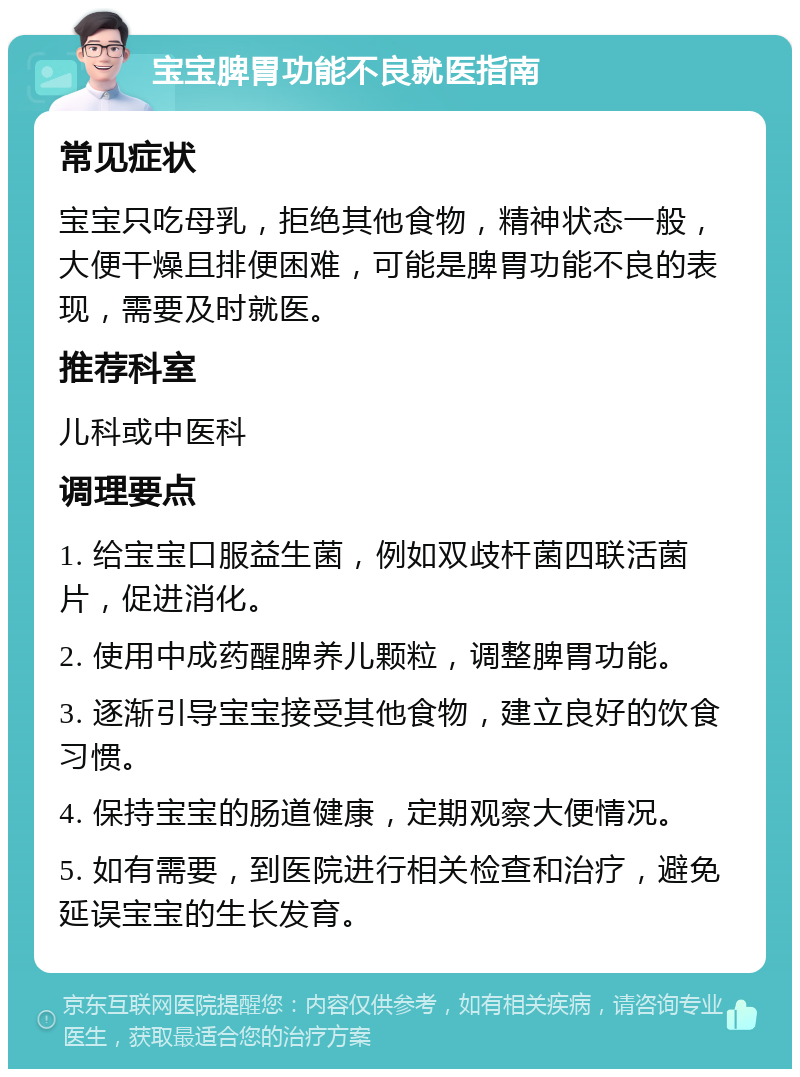 宝宝脾胃功能不良就医指南 常见症状 宝宝只吃母乳，拒绝其他食物，精神状态一般，大便干燥且排便困难，可能是脾胃功能不良的表现，需要及时就医。 推荐科室 儿科或中医科 调理要点 1. 给宝宝口服益生菌，例如双歧杆菌四联活菌片，促进消化。 2. 使用中成药醒脾养儿颗粒，调整脾胃功能。 3. 逐渐引导宝宝接受其他食物，建立良好的饮食习惯。 4. 保持宝宝的肠道健康，定期观察大便情况。 5. 如有需要，到医院进行相关检查和治疗，避免延误宝宝的生长发育。