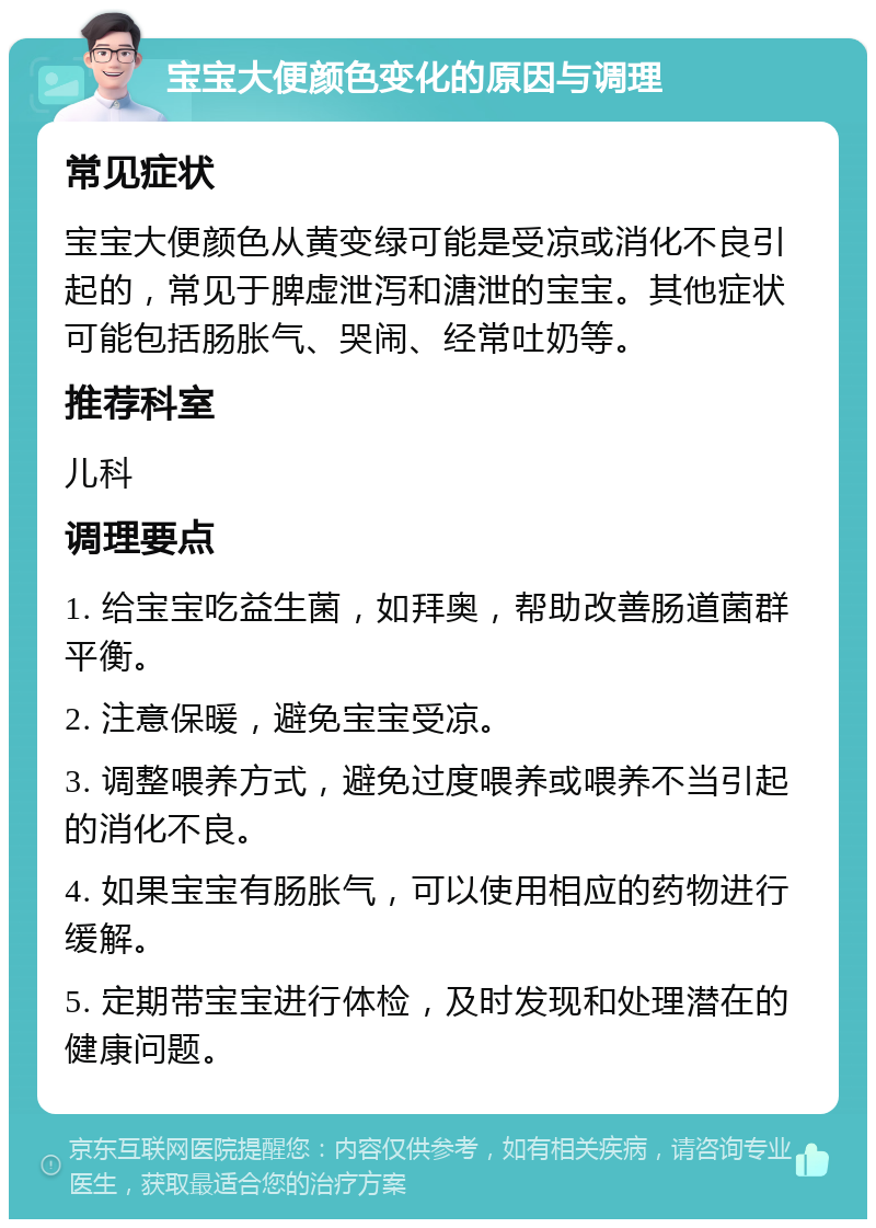 宝宝大便颜色变化的原因与调理 常见症状 宝宝大便颜色从黄变绿可能是受凉或消化不良引起的，常见于脾虚泄泻和溏泄的宝宝。其他症状可能包括肠胀气、哭闹、经常吐奶等。 推荐科室 儿科 调理要点 1. 给宝宝吃益生菌，如拜奥，帮助改善肠道菌群平衡。 2. 注意保暖，避免宝宝受凉。 3. 调整喂养方式，避免过度喂养或喂养不当引起的消化不良。 4. 如果宝宝有肠胀气，可以使用相应的药物进行缓解。 5. 定期带宝宝进行体检，及时发现和处理潜在的健康问题。